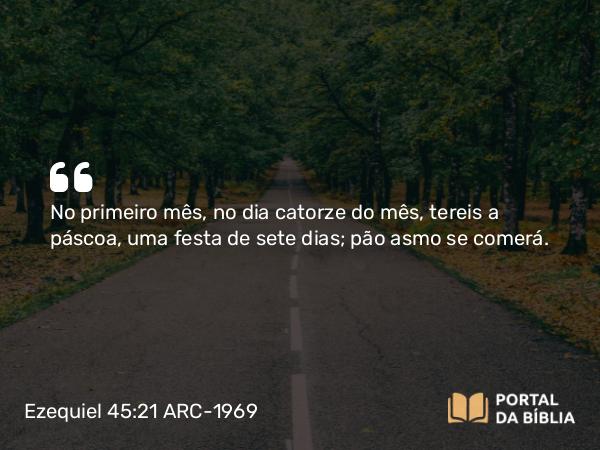 Ezequiel 45:21 ARC-1969 - No primeiro mês, no dia catorze do mês, tereis a páscoa, uma festa de sete dias; pão asmo se comerá.