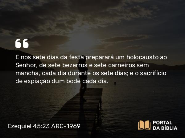 Ezequiel 45:23 ARC-1969 - E nos sete dias da festa preparará um holocausto ao Senhor, de sete bezerros e sete carneiros sem mancha, cada dia durante os sete dias; e o sacrifício de expiação dum bode cada dia.