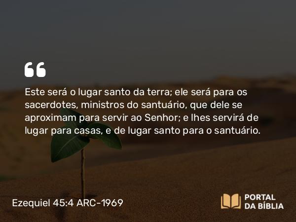 Ezequiel 45:4 ARC-1969 - Este será o lugar santo da terra; ele será para os sacerdotes, ministros do santuário, que dele se aproximam para servir ao Senhor; e lhes servirá de lugar para casas, e de lugar santo para o santuário.