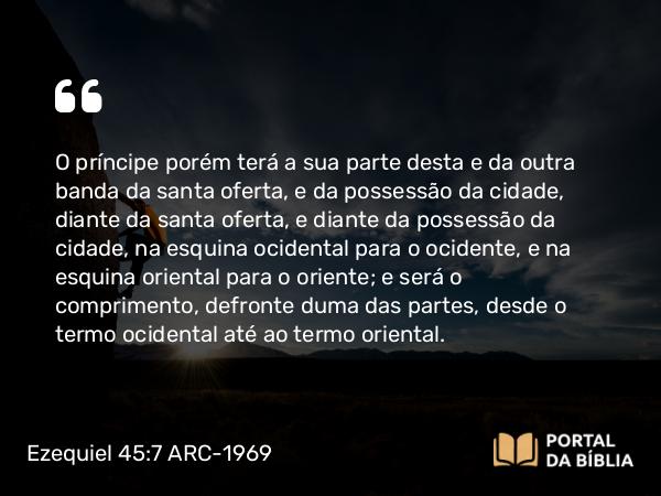 Ezequiel 45:7 ARC-1969 - O príncipe porém terá a sua parte desta e da outra banda da santa oferta, e da possessão da cidade, diante da santa oferta, e diante da possessão da cidade, na esquina ocidental para o ocidente, e na esquina oriental para o oriente; e será o comprimento, defronte duma das partes, desde o termo ocidental até ao termo oriental.