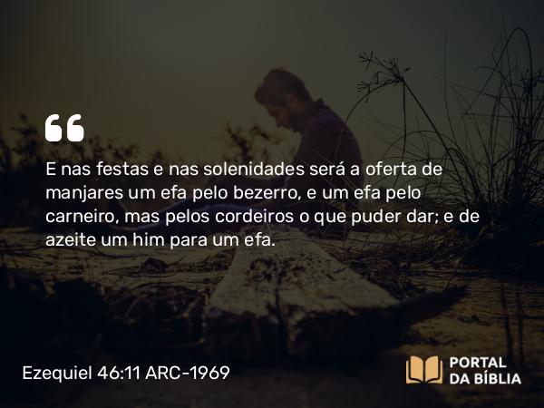 Ezequiel 46:11 ARC-1969 - E nas festas e nas solenidades será a oferta de manjares um efa pelo bezerro, e um efa pelo carneiro, mas pelos cordeiros o que puder dar; e de azeite um him para um efa.