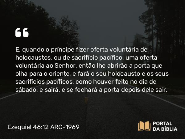 Ezequiel 46:12 ARC-1969 - E, quando o príncipe fizer oferta voluntária de holocaustos, ou de sacrifício pacífico, uma oferta voluntária ao Senhor, então lhe abrirão a porta que olha para o oriente, e fará o seu holocausto e os seus sacrifícios pacíficos, como houver feito no dia de sábado, e sairá, e se fechará a porta depois dele sair.