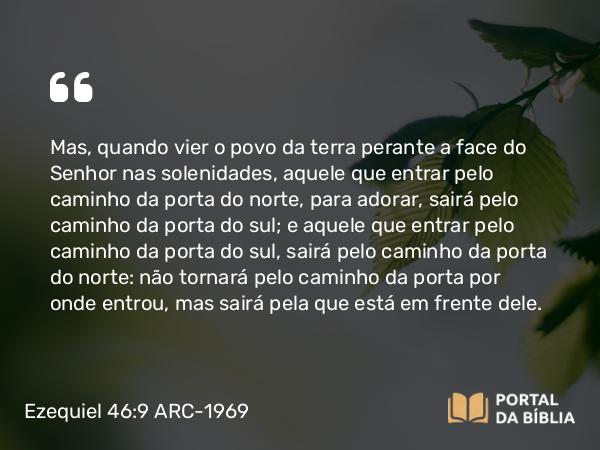 Ezequiel 46:9 ARC-1969 - Mas, quando vier o povo da terra perante a face do Senhor nas solenidades, aquele que entrar pelo caminho da porta do norte, para adorar, sairá pelo caminho da porta do sul; e aquele que entrar pelo caminho da porta do sul, sairá pelo caminho da porta do norte: não tornará pelo caminho da porta por onde entrou, mas sairá pela que está em frente dele.