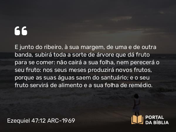 Ezequiel 47:12 ARC-1969 - E junto do ribeiro, à sua margem, de uma e de outra banda, subirá toda a sorte de árvore que dá fruto para se comer: não cairá a sua folha, nem perecerá o seu fruto: nos seus meses produzirá novos frutos, porque as suas águas saem do santuário; e o seu fruto servirá de alimento e a sua folha de remédio.