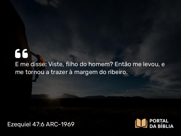 Ezequiel 47:6 ARC-1969 - E me disse: Viste, filho do homem? Então me levou, e me tornou a trazer à margem do ribeiro.