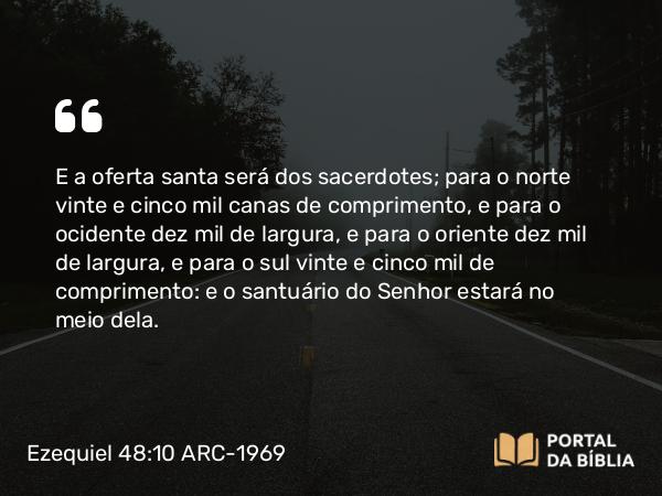 Ezequiel 48:10 ARC-1969 - E a oferta santa será dos sacerdotes; para o norte vinte e cinco mil canas de comprimento, e para o ocidente dez mil de largura, e para o oriente dez mil de largura, e para o sul vinte e cinco mil de comprimento: e o santuário do Senhor estará no meio dela.