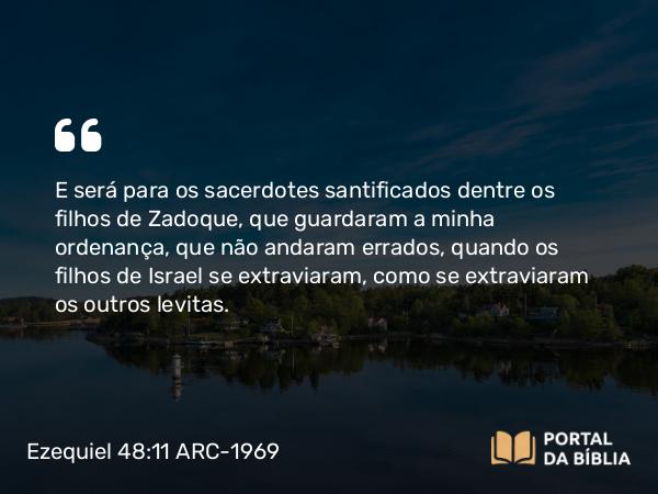 Ezequiel 48:11 ARC-1969 - E será para os sacerdotes santificados dentre os filhos de Zadoque, que guardaram a minha ordenança, que não andaram errados, quando os filhos de Israel se extraviaram, como se extraviaram os outros levitas.