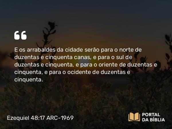 Ezequiel 48:17 ARC-1969 - E os arrabaldes da cidade serão para o norte de duzentas e cinquenta canas, e para o sul de duzentas e cinquenta, e para o oriente de duzentas e cinquenta, e para o ocidente de duzentas e cinquenta.