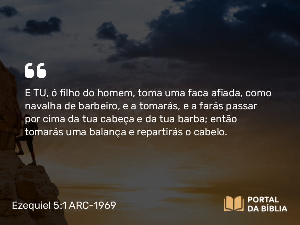 Ezequiel 5:1 ARC-1969 - E TU, ó filho do homem, toma uma faca afiada, como navalha de barbeiro, e a tomarás, e a farás passar por cima da tua cabeça e da tua barba; então tomarás uma balança e repartirás o cabelo.