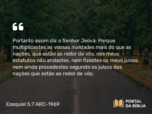 Ezequiel 5:7 ARC-1969 - Portanto assim diz o Senhor Jeová: Porque multiplicastes as vossas maldades mais do que as nações, que estão ao redor de vós, nos meus estatutos não andastes, nem fizestes os meus juízos, nem ainda procedestes segundo os juízos das nações que estão ao redor de vós;