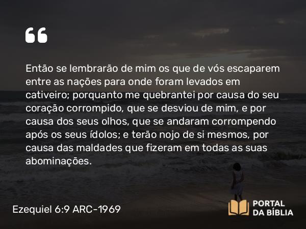 Ezequiel 6:9 ARC-1969 - Então se lembrarão de mim os que de vós escaparem entre as nações para onde foram levados em cativeiro; porquanto me quebrantei por causa do seu coração corrompido, que se desviou de mim, e por causa dos seus olhos, que se andaram corrompendo após os seus ídolos; e terão nojo de si mesmos, por causa das maldades que fizeram em todas as suas abominações.