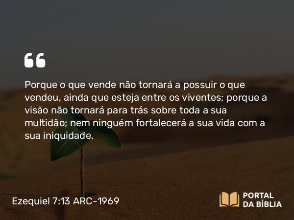 Ezequiel 7:13 ARC-1969 - Porque o que vende não tornará a possuir o que vendeu, ainda que esteja entre os viventes; porque a visão não tornará para trás sobre toda a sua multidão; nem ninguém fortalecerá a sua vida com a sua iniquidade.