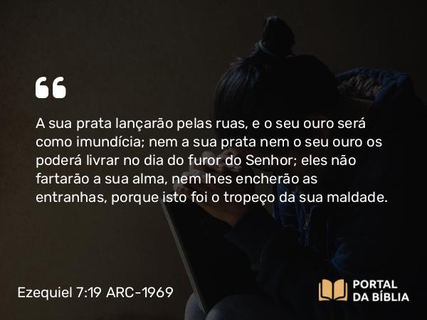 Ezequiel 7:19 ARC-1969 - A sua prata lançarão pelas ruas, e o seu ouro será como imundícia; nem a sua prata nem o seu ouro os poderá livrar no dia do furor do Senhor; eles não fartarão a sua alma, nem lhes encherão as entranhas, porque isto foi o tropeço da sua maldade.