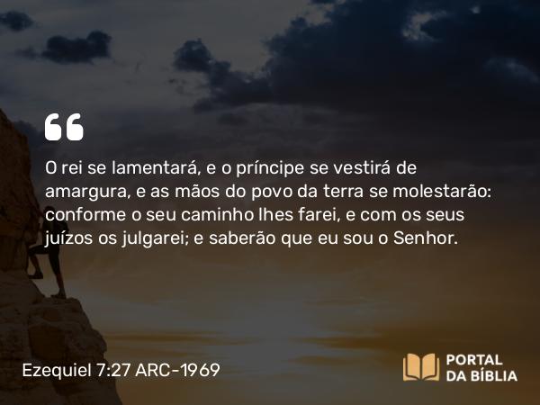 Ezequiel 7:27 ARC-1969 - O rei se lamentará, e o príncipe se vestirá de amargura, e as mãos do povo da terra se molestarão: conforme o seu caminho lhes farei, e com os seus juízos os julgarei; e saberão que eu sou o Senhor.