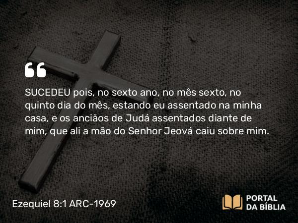 Ezequiel 8:1 ARC-1969 - SUCEDEU pois, no sexto ano, no mês sexto, no quinto dia do mês, estando eu assentado na minha casa, e os anciãos de Judá assentados diante de mim, que ali a mão do Senhor Jeová caiu sobre mim.