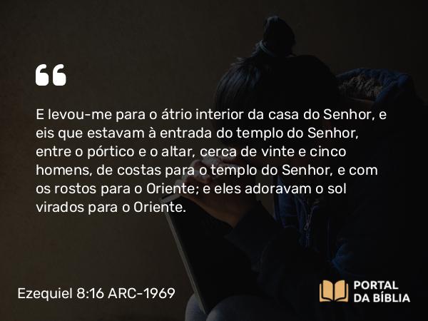 Ezequiel 8:16 ARC-1969 - E levou-me para o átrio interior da casa do Senhor, e eis que estavam à entrada do templo do Senhor, entre o pórtico e o altar, cerca de vinte e cinco homens, de costas para o templo do Senhor, e com os rostos para o Oriente; e eles adoravam o sol virados para o Oriente.