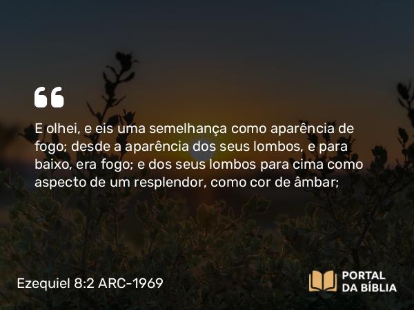 Ezequiel 8:2 ARC-1969 - E olhei, e eis uma semelhança como aparência de fogo; desde a aparência dos seus lombos, e para baixo, era fogo; e dos seus lombos para cima como aspecto de um resplendor, como cor de âmbar;