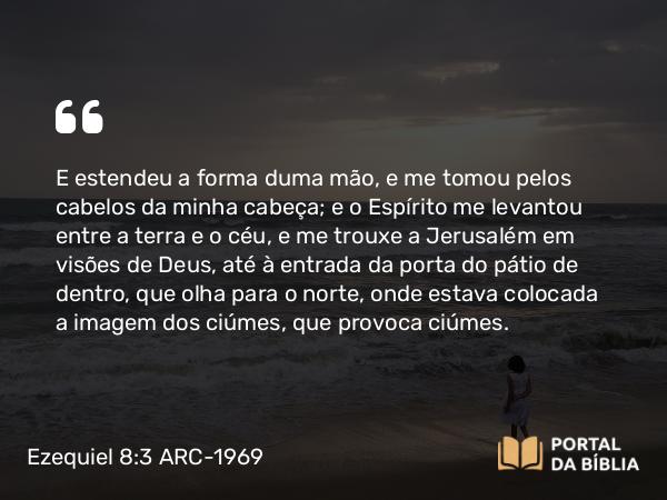 Ezequiel 8:3 ARC-1969 - E estendeu a forma duma mão, e me tomou pelos cabelos da minha cabeça; e o Espírito me levantou entre a terra e o céu, e me trouxe a Jerusalém em visões de Deus, até à entrada da porta do pátio de dentro, que olha para o norte, onde estava colocada a imagem dos ciúmes, que provoca ciúmes.