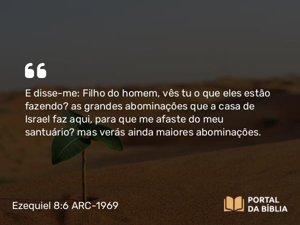 Ezequiel 8:6 ARC-1969 - E disse-me: Filho do homem, vês tu o que eles estão fazendo? as grandes abominações que a casa de Israel faz aqui, para que me afaste do meu santuário? mas verás ainda maiores abominações.