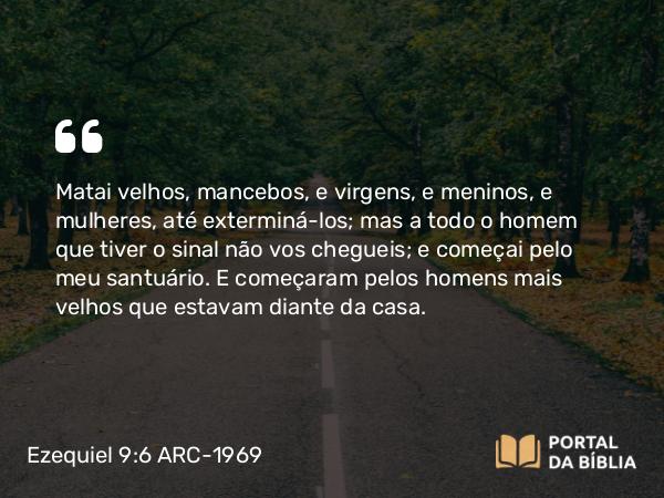 Ezequiel 9:6 ARC-1969 - Matai velhos, mancebos, e virgens, e meninos, e mulheres, até exterminá-los; mas a todo o homem que tiver o sinal não vos chegueis; e começai pelo meu santuário. E começaram pelos homens mais velhos que estavam diante da casa.