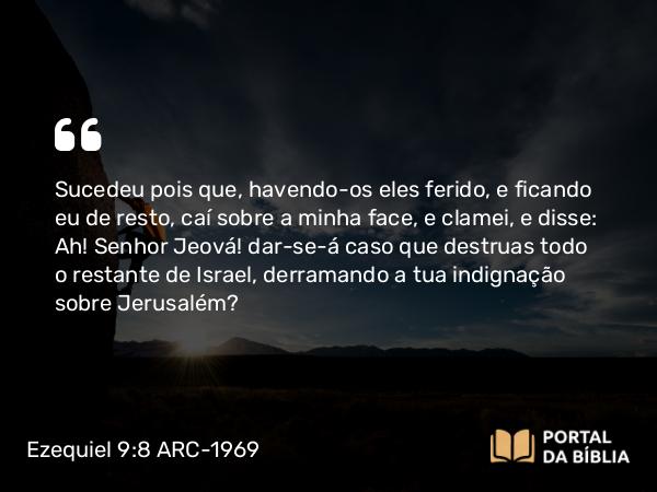 Ezequiel 9:8 ARC-1969 - Sucedeu pois que, havendo-os eles ferido, e ficando eu de resto, caí sobre a minha face, e clamei, e disse: Ah! Senhor Jeová! dar-se-á caso que destruas todo o restante de Israel, derramando a tua indignação sobre Jerusalém?