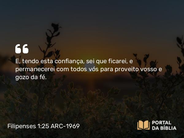 Filipenses 1:25 ARC-1969 - E, tendo esta confiança, sei que ficarei, e permanecerei com todos vós para proveito vosso e gozo da fé.