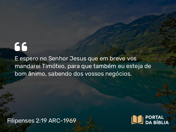 Filipenses 2:19 ARC-1969 - E espero no Senhor Jesus que em breve vos mandarei Timóteo, para que também eu esteja de bom ânimo, sabendo dos vossos negócios.