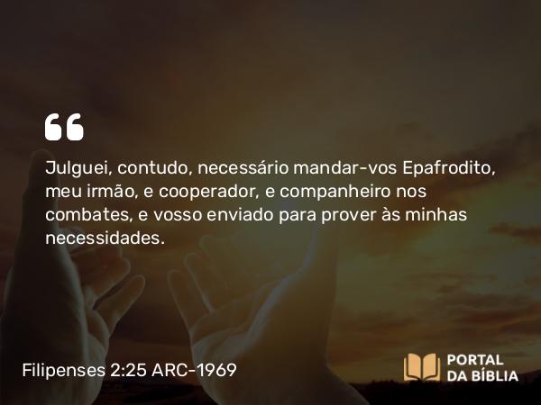 Filipenses 2:25 ARC-1969 - Julguei, contudo, necessário mandar-vos Epafrodito, meu irmão, e cooperador, e companheiro nos combates, e vosso enviado para prover às minhas necessidades.