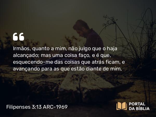 Filipenses 3:13 ARC-1969 - Irmãos, quanto a mim, não julgo que o haja alcançado; mas uma coisa faço, e é que, esquecendo-me das coisas que atrás ficam, e avançando para as que estão diante de mim,