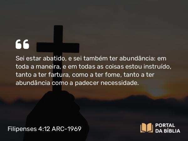 Filipenses 4:12 ARC-1969 - Sei estar abatido, e sei também ter abundância: em toda a maneira, e em todas as coisas estou instruído, tanto a ter fartura, como a ter fome, tanto a ter abundância como a padecer necessidade.