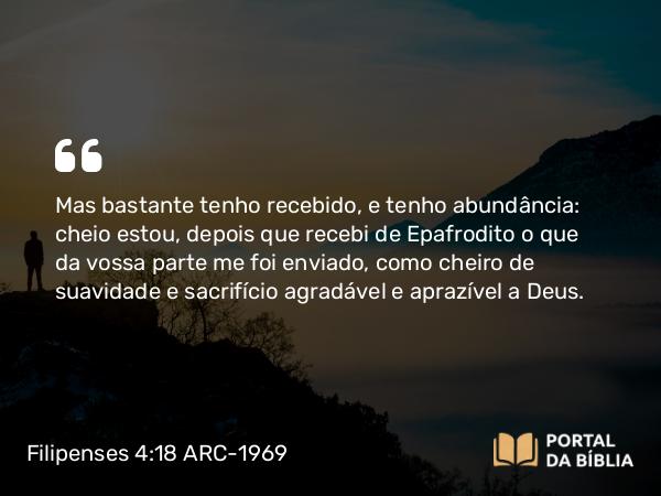 Filipenses 4:18 ARC-1969 - Mas bastante tenho recebido, e tenho abundância: cheio estou, depois que recebi de Epafrodito o que da vossa parte me foi enviado, como cheiro de suavidade e sacrifício agradável e aprazível a Deus.