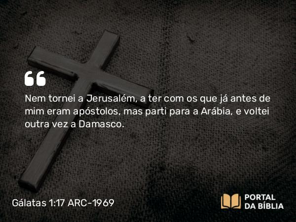 Gálatas 1:17-18 ARC-1969 - Nem tornei a Jerusalém, a ter com os que já antes de mim eram apóstolos, mas parti para a Arábia, e voltei outra vez a Damasco.