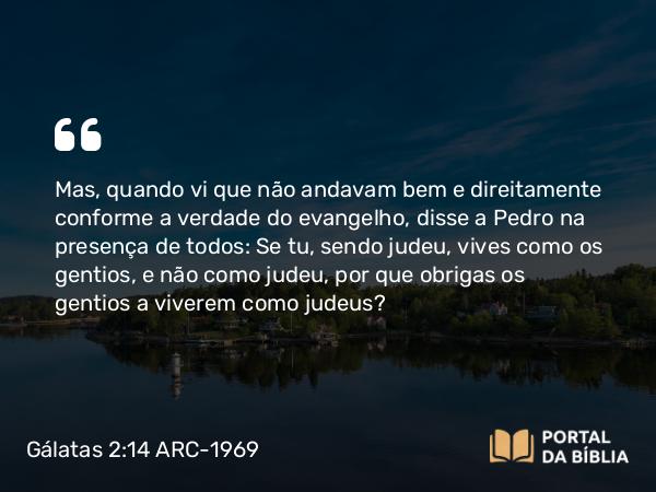 Gálatas 2:14 ARC-1969 - Mas, quando vi que não andavam bem e direitamente conforme a verdade do evangelho, disse a Pedro na presença de todos: Se tu, sendo judeu, vives como os gentios, e não como judeu, por que obrigas os gentios a viverem como judeus?