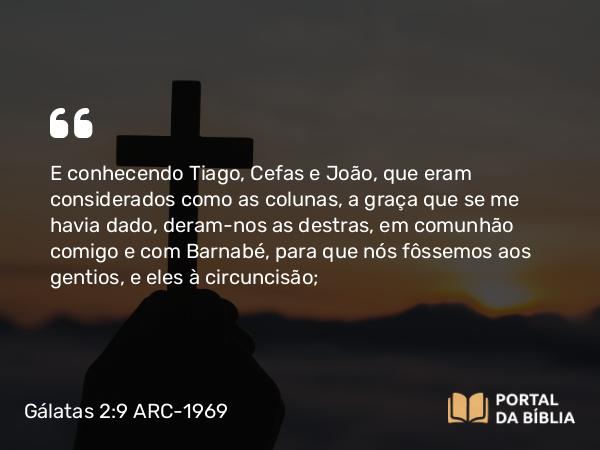 Gálatas 2:9 ARC-1969 - E conhecendo Tiago, Cefas e João, que eram considerados como as colunas, a graça que se me havia dado, deram-nos as destras, em comunhão comigo e com Barnabé, para que nós fôssemos aos gentios, e eles à circuncisão;