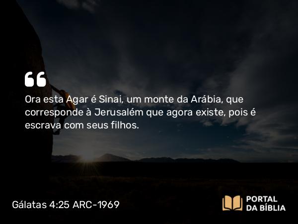 Gálatas 4:25 ARC-1969 - Ora esta Agar é Sinai, um monte da Arábia, que corresponde à Jerusalém que agora existe, pois é escrava com seus filhos.