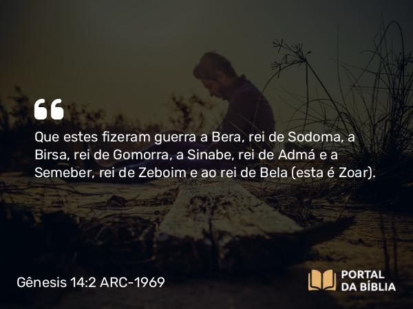 Gênesis 14:2 ARC-1969 - Que estes fizeram guerra a Bera, rei de Sodoma, a Birsa, rei de Gomorra, a Sinabe, rei de Admá e a Semeber, rei de Zeboim e ao rei de Bela (esta é Zoar).