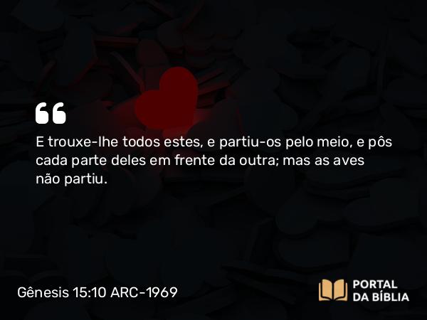 Gênesis 15:10 ARC-1969 - E trouxe-lhe todos estes, e partiu-os pelo meio, e pôs cada parte deles em frente da outra; mas as aves não partiu.