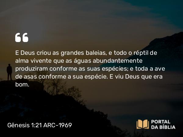 Gênesis 1:21 ARC-1969 - E Deus criou as grandes baleias, e todo o réptil de alma vivente que as águas abundantemente produziram conforme as suas espécies; e toda a ave de asas conforme a sua espécie. E viu Deus que era bom.