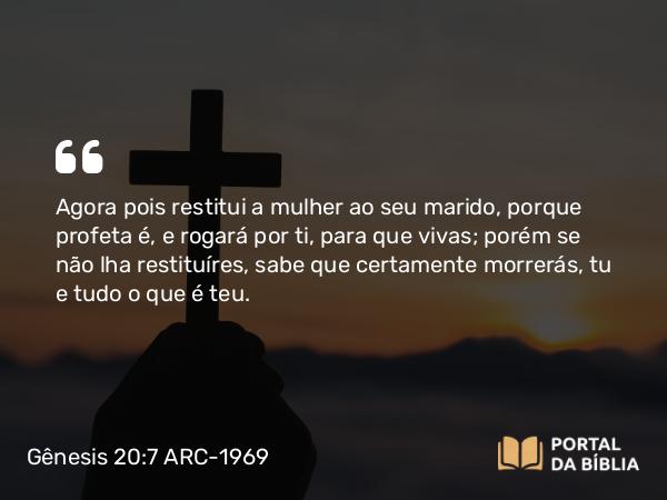 Gênesis 20:7 ARC-1969 - Agora pois restitui a mulher ao seu marido, porque profeta é, e rogará por ti, para que vivas; porém se não lha restituíres, sabe que certamente morrerás, tu e tudo o que é teu.