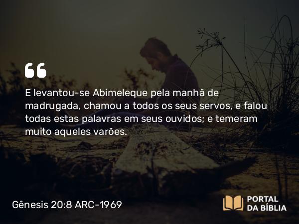 Gênesis 20:8 ARC-1969 - E levantou-se Abimeleque pela manhã de madrugada, chamou a todos os seus servos, e falou todas estas palavras em seus ouvidos; e temeram muito aqueles varões.