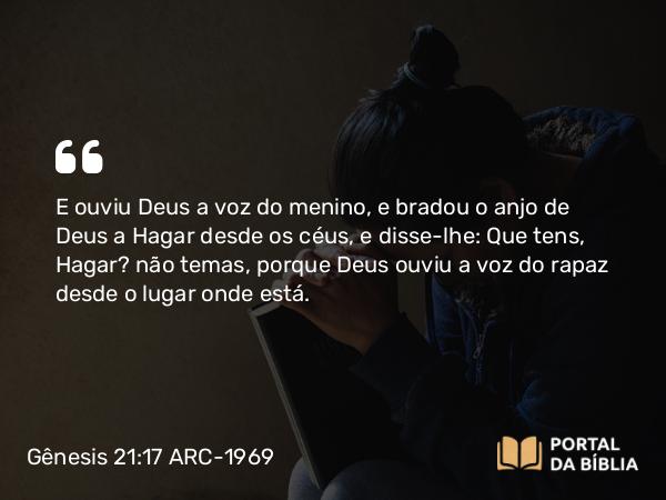 Gênesis 21:17 ARC-1969 - E ouviu Deus a voz do menino, e bradou o anjo de Deus a Hagar desde os céus, e disse-lhe: Que tens, Hagar? não temas, porque Deus ouviu a voz do rapaz desde o lugar onde está.