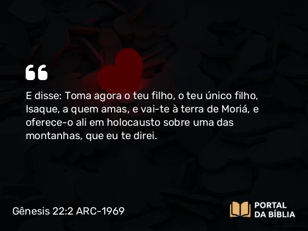 Gênesis 22:2 ARC-1969 - E disse: Toma agora o teu filho, o teu único filho, Isaque, a quem amas, e vai-te à terra de Moriá, e oferece-o ali em holocausto sobre uma das montanhas, que eu te direi.