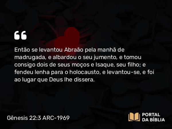 Gênesis 22:3 ARC-1969 - Então se levantou Abraão pela manhã de madrugada, e albardou o seu jumento, e tomou consigo dois de seus moços e Isaque, seu filho; e fendeu lenha para o holocausto, e levantou-se, e foi ao lugar que Deus lhe dissera.