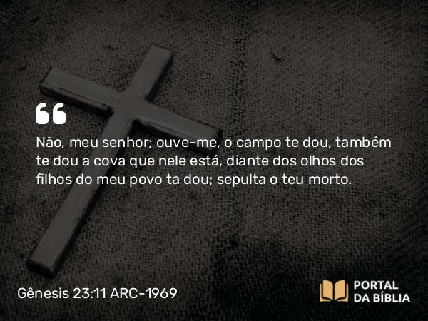 Gênesis 23:11 ARC-1969 - Não, meu senhor; ouve-me, o campo te dou, também te dou a cova que nele está, diante dos olhos dos filhos do meu povo ta dou; sepulta o teu morto.