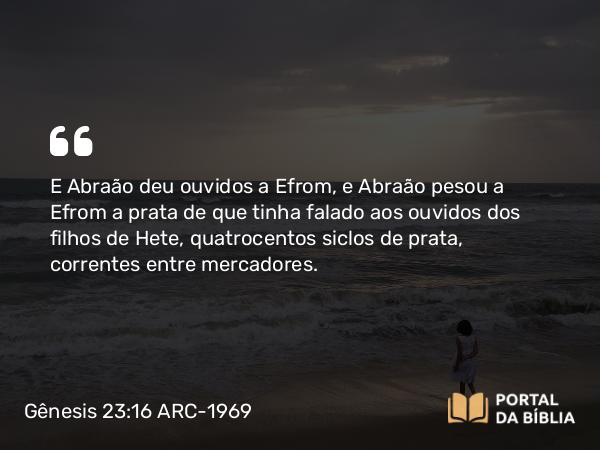 Gênesis 23:16 ARC-1969 - E Abraão deu ouvidos a Efrom, e Abraão pesou a Efrom a prata de que tinha falado aos ouvidos dos filhos de Hete, quatrocentos siclos de prata, correntes entre mercadores.