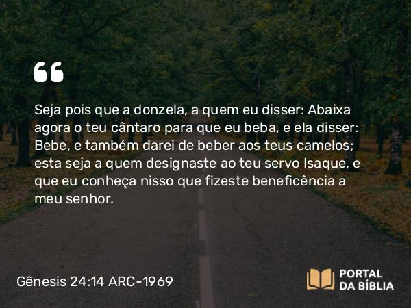 Gênesis 24:14 ARC-1969 - Seja pois que a donzela, a quem eu disser: Abaixa agora o teu cântaro para que eu beba, e ela disser: Bebe, e também darei de beber aos teus camelos; esta seja a quem designaste ao teu servo Isaque, e que eu conheça nisso que fizeste beneficência a meu senhor.