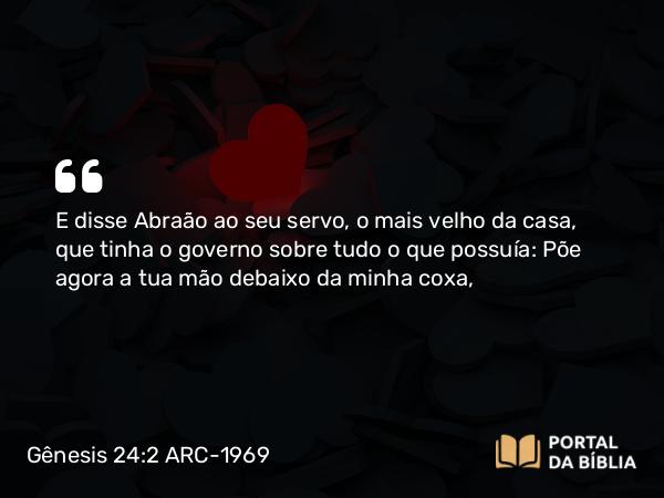 Gênesis 24:2 ARC-1969 - E disse Abraão ao seu servo, o mais velho da casa, que tinha o governo sobre tudo o que possuía: Põe agora a tua mão debaixo da minha coxa,