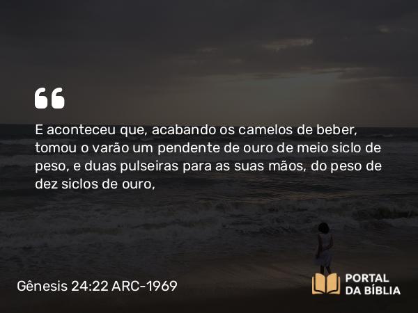 Gênesis 24:22 ARC-1969 - E aconteceu que, acabando os camelos de beber, tomou o varão um pendente de ouro de meio siclo de peso, e duas pulseiras para as suas mãos, do peso de dez siclos de ouro,