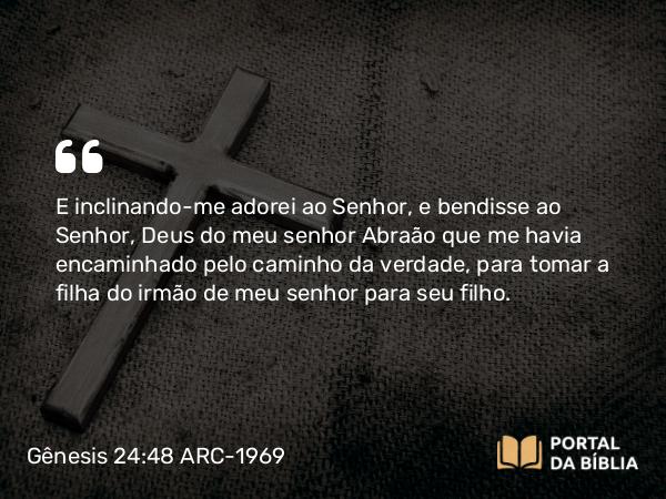 Gênesis 24:48 ARC-1969 - E inclinando-me adorei ao Senhor, e bendisse ao Senhor, Deus do meu senhor Abraão que me havia encaminhado pelo caminho da verdade, para tomar a filha do irmão de meu senhor para seu filho.