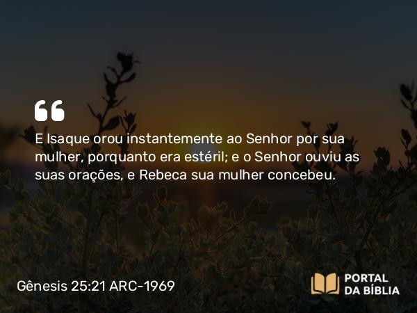 Gênesis 25:21 ARC-1969 - E Isaque orou instantemente ao Senhor por sua mulher, porquanto era estéril; e o Senhor ouviu as suas orações, e Rebeca sua mulher concebeu.